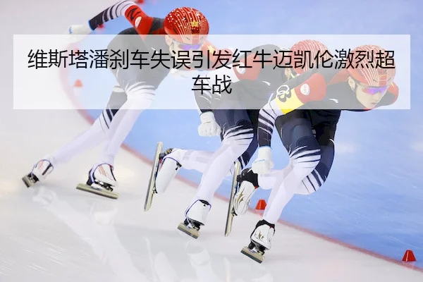 维斯塔潘刹车失误引发红牛迈凯伦激烈超车战